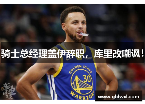 骑士总经理盖伊辞职，库里改嘲讽！